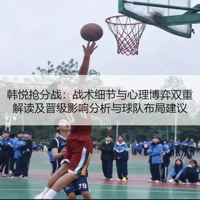 韩悦抢分战:战术细节与心理博弈双重解读及晋级影响分析与球队布局建议